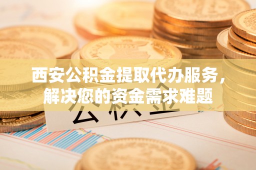 甘南西安公积金提取代办服务，解决您的资金需求难题