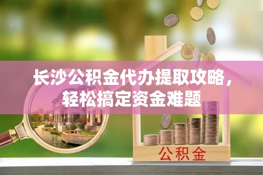 甘南长沙公积金代办提取攻略，轻松搞定资金难题